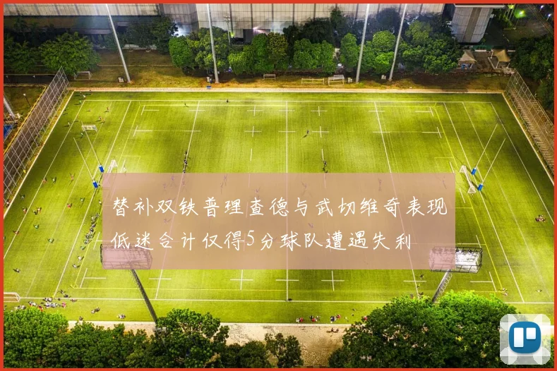 替补双铁普理查德与武切维奇表现低迷合计仅得5分球队遭遇失利