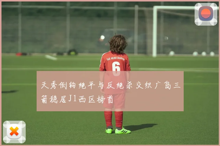 天秀倒钩绝平与反绝杀交织广岛三箭稳居J1西区榜首