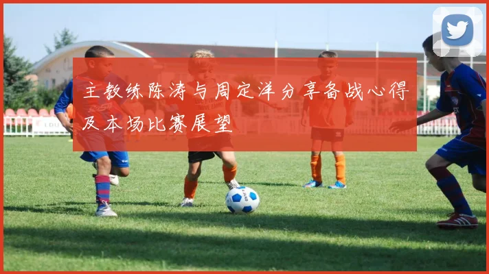 主教练陈涛与周定洋分享备战心得及本场比赛展望