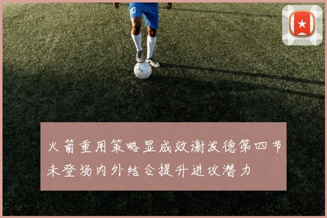 火箭重用策略显成效谢泼德第四节未登场内外结合提升进攻潜力
