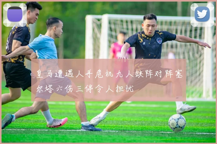 皇马遭遇人手危机九人缺阵对阵塞尔塔六伤三停令人担忧
