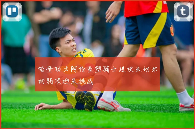哈登助力阿伦重塑骑士进攻米切尔的弱项迎来挑战