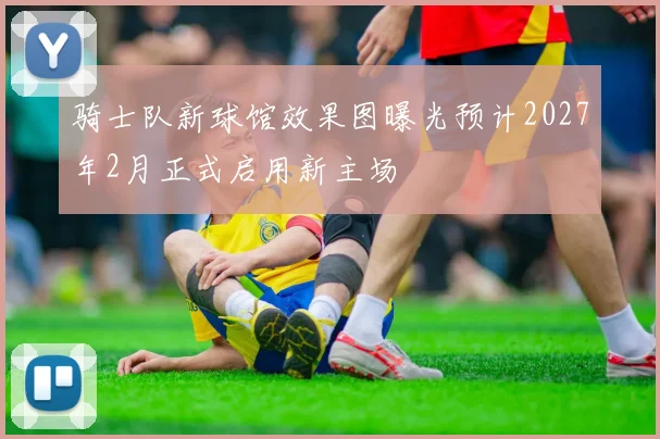 骑士队新球馆效果图曝光预计2027年2月正式启用新主场
