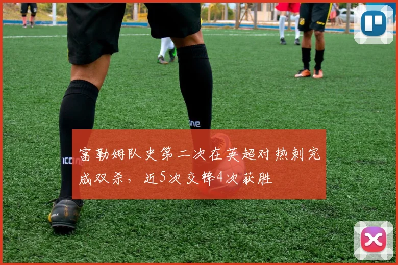 富勒姆队史第二次在英超对热刺完成双杀，近5次交锋4次获胜