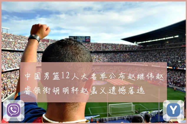 中国男篮12人大名单公布赵继伟赵睿领衔胡明轩赵嘉义遗憾落选