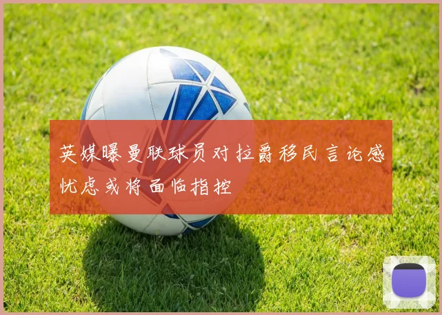 英媒曝曼联球员对拉爵移民言论感忧虑或将面临指控