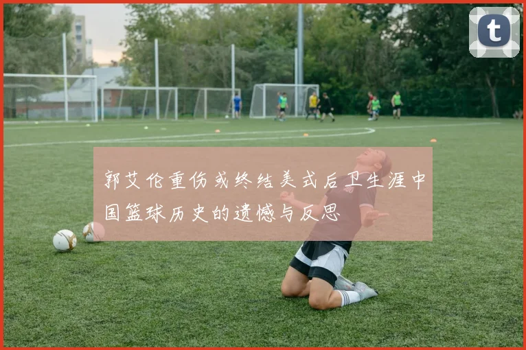 郭艾伦重伤或终结美式后卫生涯中国篮球历史的遗憾与反思