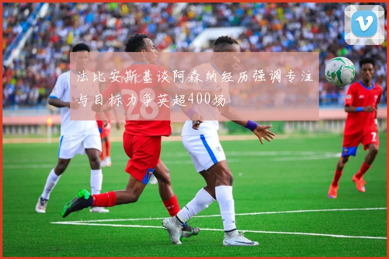 法比安斯基谈阿森纳经历强调专注与目标力争英超400场