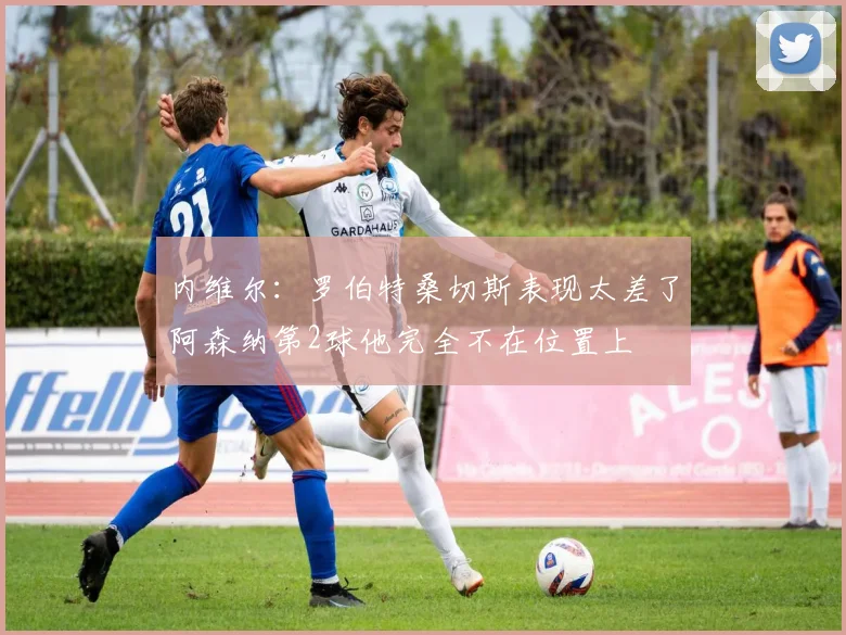 内维尔：罗伯特桑切斯表现太差了阿森纳第2球他完全不在位置上