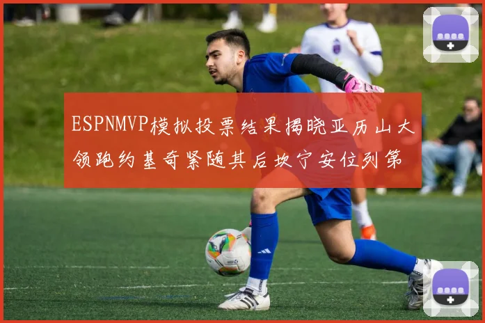 ESPNMVP模拟投票结果揭晓亚历山大领跑约基奇紧随其后坎宁安位列第三