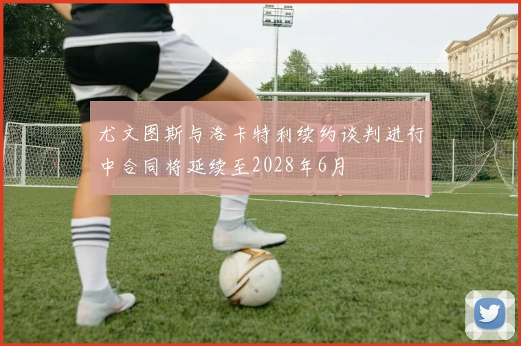 尤文图斯与洛卡特利续约谈判进行中合同将延续至2028年6月